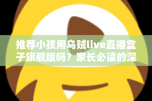 推荐小孩用乌贼live直播盒子旗舰版吗？家长必读的深度分析与安全建议