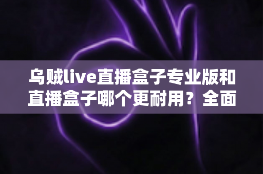 乌贼live直播盒子专业版和直播盒子哪个更耐用?全面解析使用寿命与选购指南 乌贼live直播盒子专业版和直播盒子哪个更耐用?全面解析使用寿命与选购指南