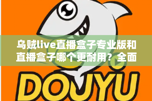 乌贼live直播盒子专业版和直播盒子哪个更耐用？全面解析使用寿命与选购指南