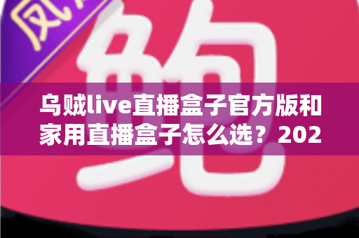 乌贼live直播盒子官方版和家用直播盒子怎么选？2025年最新选购指南助你一键避坑