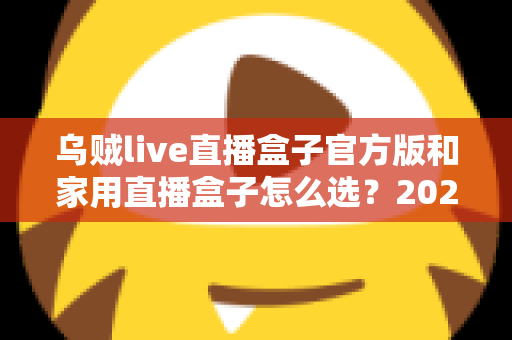 乌贼live直播盒子官方版和家用直播盒子怎么选？2025年最新选购指南助你一键避坑