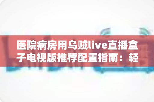 医院病房用乌贼live直播盒子电视版推荐配置指南：轻松打造流畅舒适的病房观影体验