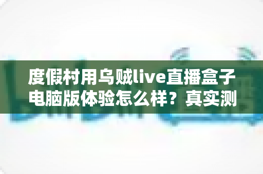 度假村用乌贼live直播盒子电脑版体验怎么样？真实测评与运营实战全解析