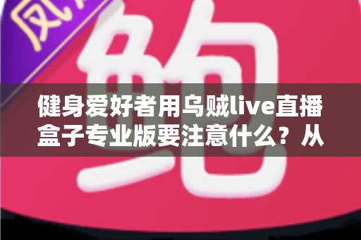 健身爱好者用乌贼live直播盒子专业版要注意什么？从设备调试到直播运营的完整避坑指南