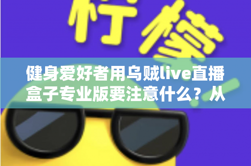 健身爱好者用乌贼live直播盒子专业版要注意什么？从设备调试到直播运营的完整避坑指南