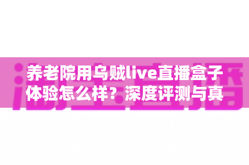 养老院用乌贼live直播盒子体验怎么样？深度评测与真实使用感受全解析