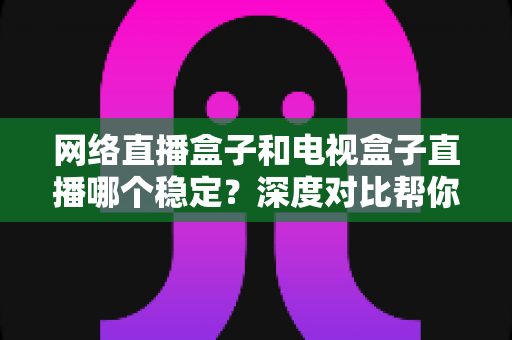 网络直播盒子和电视盒子直播哪个稳定？深度对比帮你选对观影设备