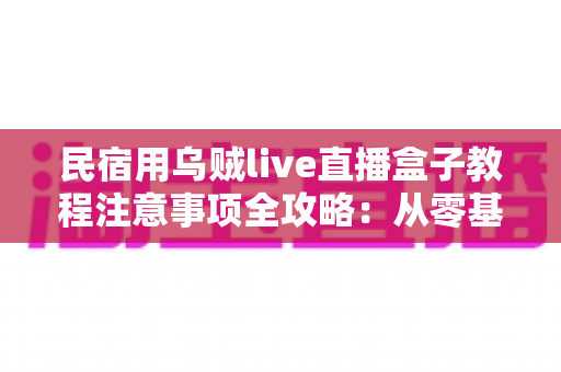 民宿用乌贼live直播盒子教程注意事项全攻略：从零基础到稳定开播的实战指南