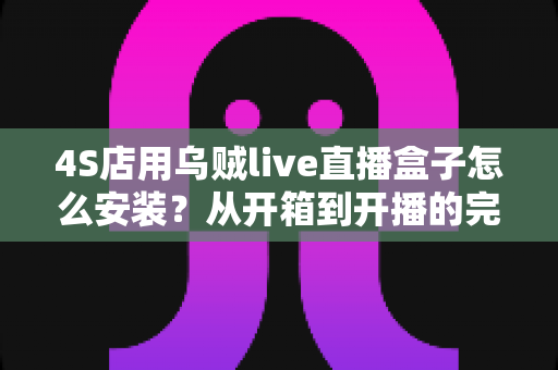 4S店用乌贼live直播盒子怎么安装？从开箱到开播的完整安装教程与运营指南