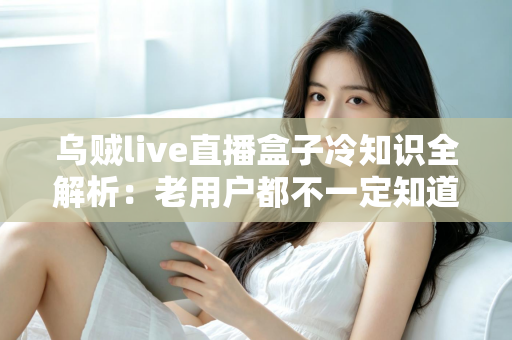 乌贼live直播盒子冷知识全解析：老用户都不一定知道的隐藏技巧与避坑指南