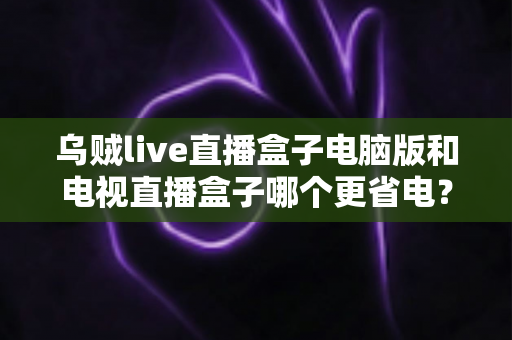 乌贼live直播盒子电脑版和电视直播盒子哪个更省电?全面功耗对比与省电选购攻略详解 乌贼live直播盒子电脑版和电视直播盒子哪个更省电?全面功耗对比与省电选购攻略详解