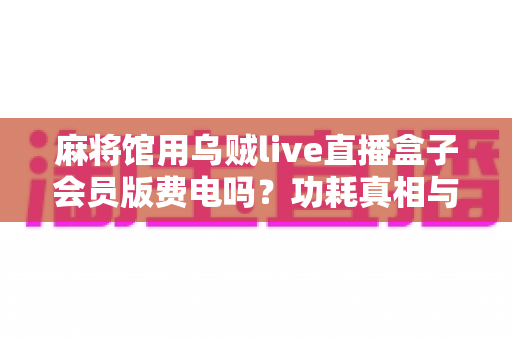 麻将馆用乌贼live直播盒子会员版费电吗？功耗真相与省电实用全攻略