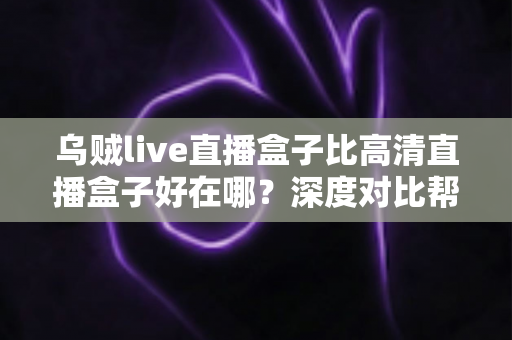 乌贼live直播盒子比高清直播盒子好在哪？深度对比帮你选对客厅娱乐设备