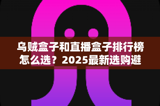 乌贼盒子和直播盒子排行榜怎么选?2025最新选购避坑指南与实用技巧全解析 乌贼盒子和直播盒子排行榜怎么选?2025最新选购避坑指南与实用技巧全解析