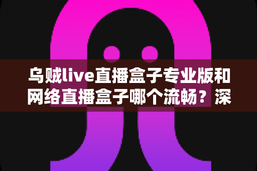 乌贼live直播盒子专业版和网络直播盒子哪个流畅?深度对比解析与流畅观看全指南 乌贼live直播盒子专业版和网络直播盒子哪个流畅?深度对比解析与流畅观看全指南