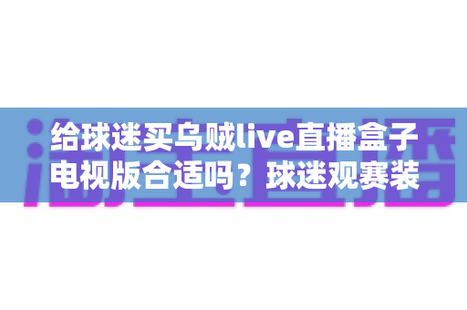 给球迷买乌贼live直播盒子电视版合适吗?球迷观赛装备选购深度解析与避坑指南 给球迷买乌贼live直播盒子电视版合适吗?球迷观赛装备选购深度解析与避坑指南