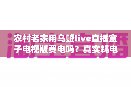 农村老家用乌贼live直播盒子电视版费电吗？真实耗电分析与省电指南全解析
