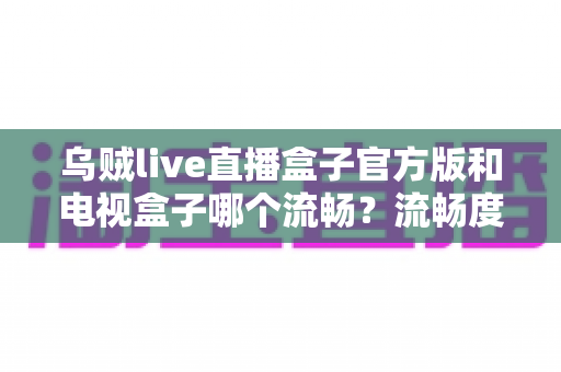 乌贼live直播盒子官方版和电视盒子哪个流畅?流畅度深度对比与选购全指南 乌贼live直播盒子官方版和电视盒子哪个流畅?流畅度深度对比与选购全指南