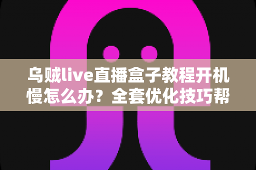 乌贼live直播盒子教程开机慢怎么办?全套优化技巧帮你告别漫长等待 乌贼live直播盒子教程开机慢怎么办?全套优化技巧帮你告别漫长等待