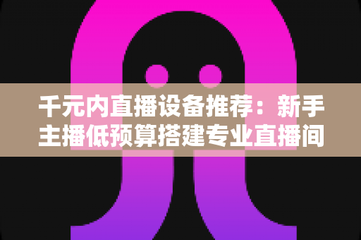 千元内直播设备推荐:新手主播低预算搭建专业直播间的完整指南 千元内直播设备推荐:新手主播低预算搭建专业直播间的完整指南