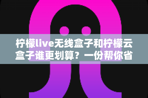 柠檬live无线盒子和柠檬云盒子谁更划算？一份帮你省钱的深度选购指南