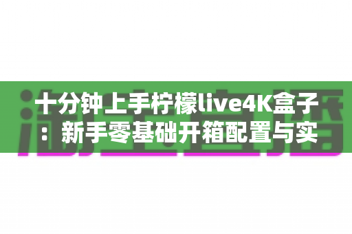 十分钟上手柠檬live4K盒子：新手零基础开箱配置与实用技巧全攻略