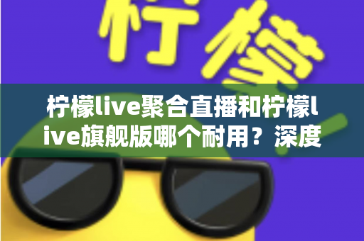 柠檬live聚合直播和柠檬live旗舰版哪个耐用？深度对比与选购全指南