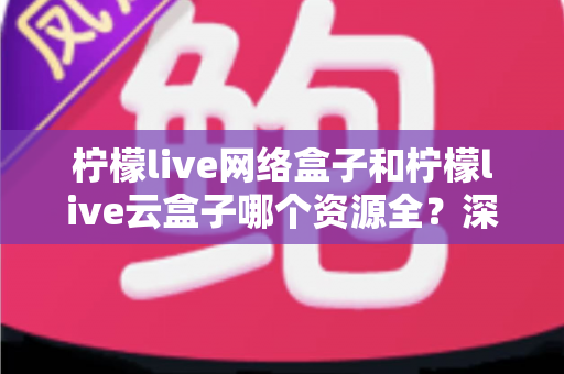 柠檬live网络盒子和柠檬live云盒子哪个资源全？深度对比全解析，看完再买不踩坑