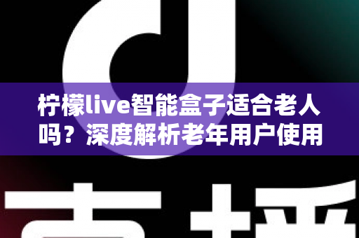 柠檬live智能盒子适合老人吗?深度解析老年用户使用体验与选购指南 柠檬live智能盒子适合老人吗?深度解析老年用户使用体验与选购指南