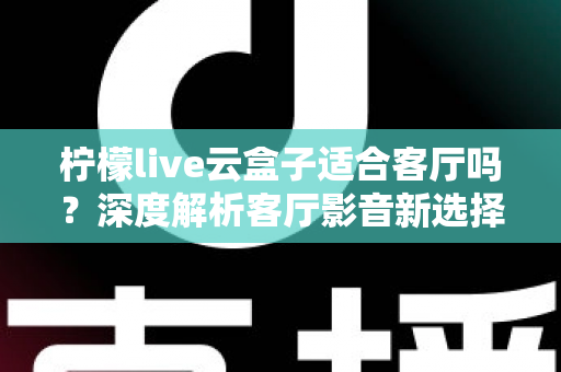 柠檬live云盒子适合客厅吗？深度解析客厅影音新选择的真实表现