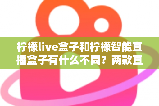 柠檬live盒子和柠檬智能直播盒子有什么不同？两款直播设备全方位对比与选购指南