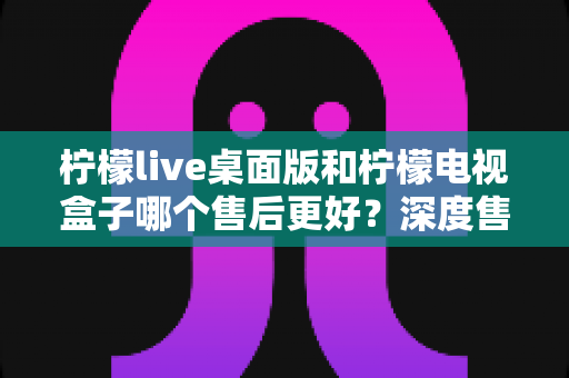 柠檬live桌面版和柠檬电视盒子哪个售后更好？深度售后对比与选购避坑指南