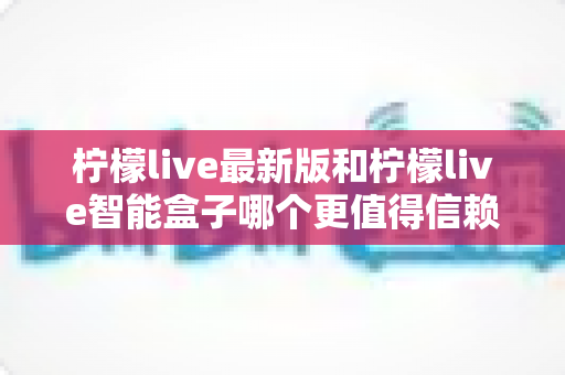 柠檬live最新版和柠檬live智能盒子哪个更值得信赖？2024深度对比评测指南，一文读懂选购避坑全攻略