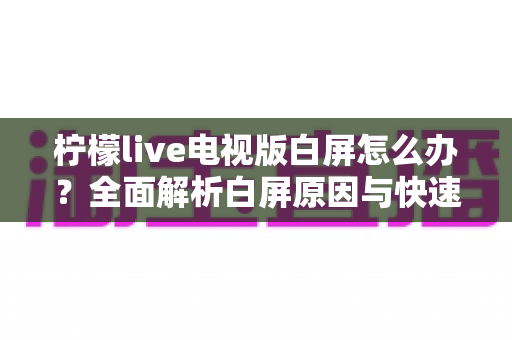 柠檬live电视版白屏怎么办?全面解析白屏原因与快速修复方案实用指南 柠檬live电视版白屏怎么办?全面解析白屏原因与快速修复方案实用指南
