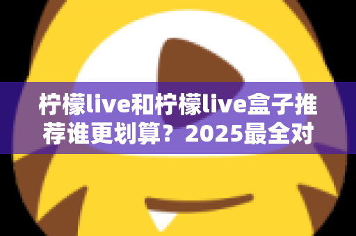 柠檬live和柠檬live盒子推荐谁更划算？2025最全对比选购指南，帮你省钱不踩坑