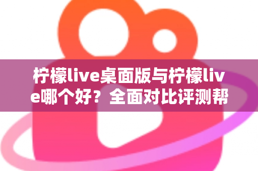 柠檬live桌面版与柠檬live哪个好？全面对比评测帮你选出最适合的使用方式