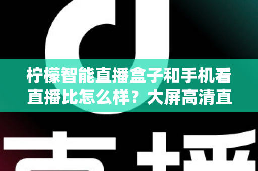 柠檬智能直播盒子和手机看直播比怎么样？大屏高清直播体验全面对比，教你选对观看方式