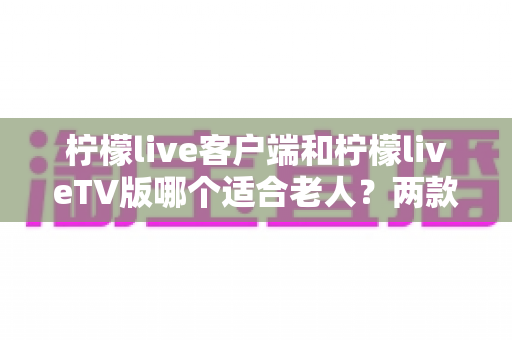 柠檬live客户端和柠檬liveTV版哪个适合老人？两款版本全面对比与选购指南