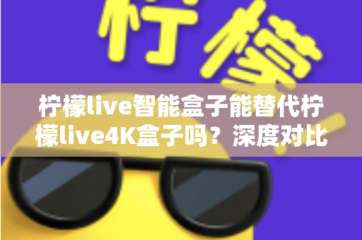 柠檬live智能盒子能替代柠檬live4K盒子吗？深度对比评测与选购避坑指南一文读懂