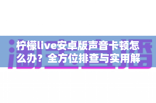 柠檬live安卓版声音卡顿怎么办？全方位排查与实用解决方案一次性讲透
