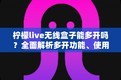 柠檬live无线盒子能多开吗？全面解析多开功能、使用限制与安全方案