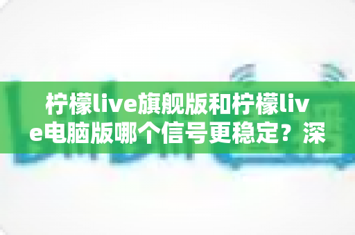 柠檬live旗舰版和柠檬live电脑版哪个信号更稳定?深度对比分析与实用优化指南 柠檬live旗舰版和柠檬live电脑版哪个信号更稳定?深度对比分析与实用优化指南