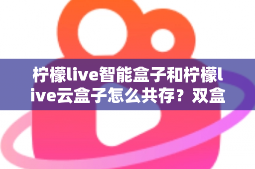 柠檬live智能盒子和柠檬live云盒子怎么共存?双盒子安装使用全攻略详解 柠檬live智能盒子和柠檬live云盒子怎么共存?双盒子安装使用全攻略详解
