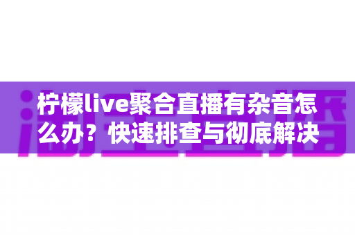 柠檬live聚合直播有杂音怎么办？快速排查与彻底解决直播杂音的完整攻略