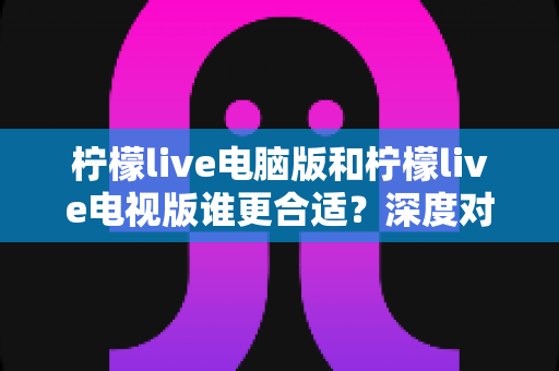 柠檬live电脑版和柠檬live电视版谁更合适?深度对比分析帮你找到最佳观看方案 柠檬live电脑版和柠檬live电视版谁更合适?深度对比分析帮你找到最佳观看方案