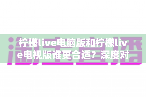 柠檬live电脑版和柠檬live电视版谁更合适？深度对比分析帮你找到最佳观看方案