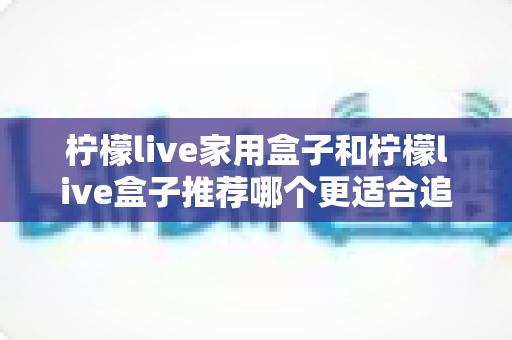 柠檬live家用盒子和柠檬live盒子推荐哪个更适合追剧？深度对比帮你选对追剧神器