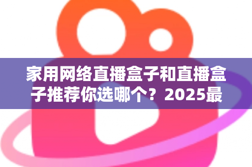 家用网络直播盒子和直播盒子推荐你选哪个？2025最新选购指南帮你一次搞懂