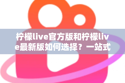 柠檬live官方版和柠檬live最新版如何选择？一站式版本解析与实用避坑指南