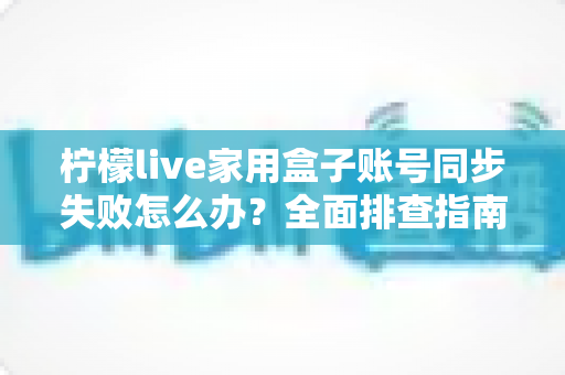 柠檬live家用盒子账号同步失败怎么办？全面排查指南与高效解决方法